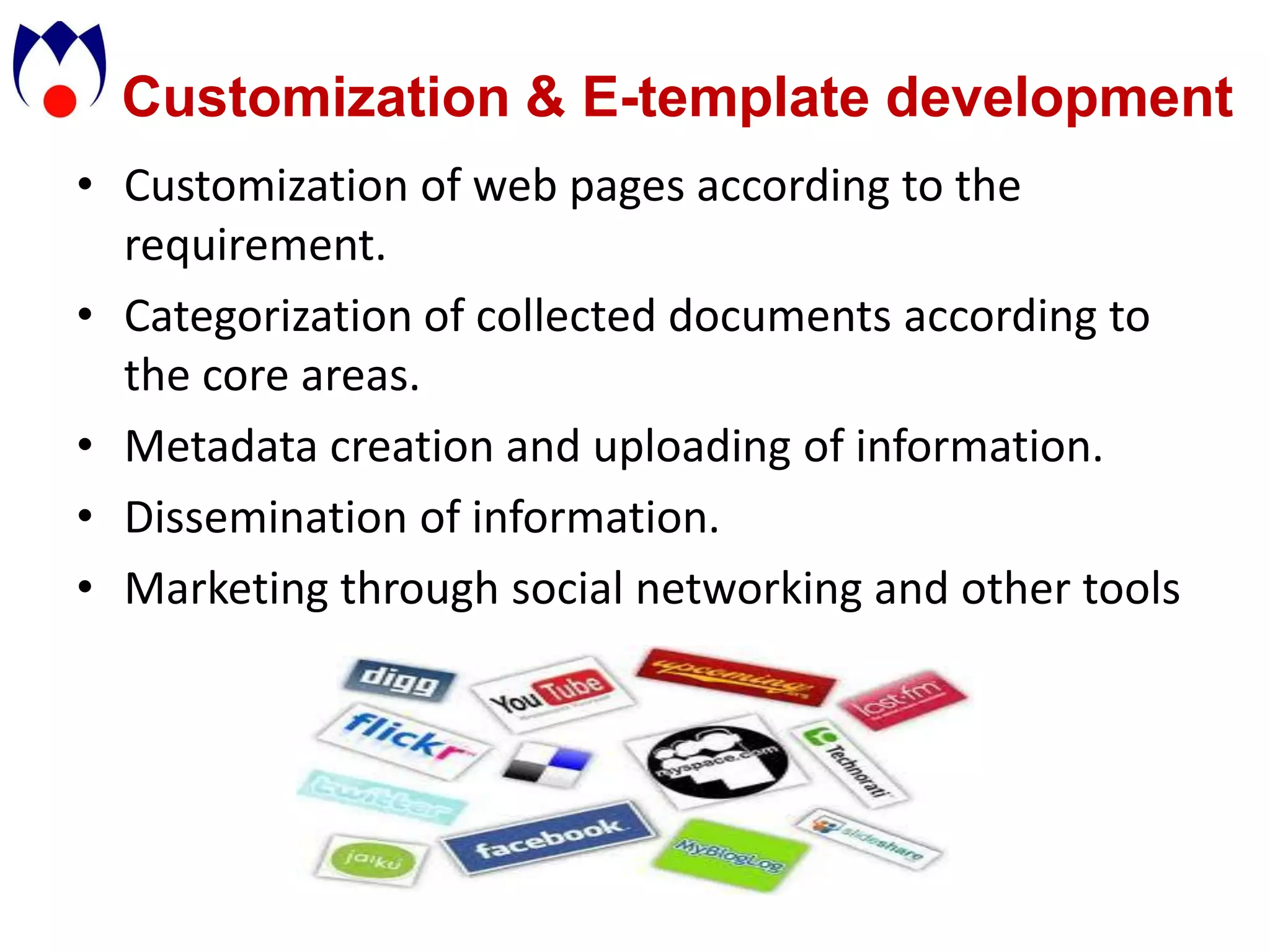 Customization & E-template development
• Customization of web pages according to the
  requirement.
• Categorization of collected documents according to
  the core areas.
• Metadata creation and uploading of information.
• Dissemination of information.
• Marketing through social networking and other tools
 