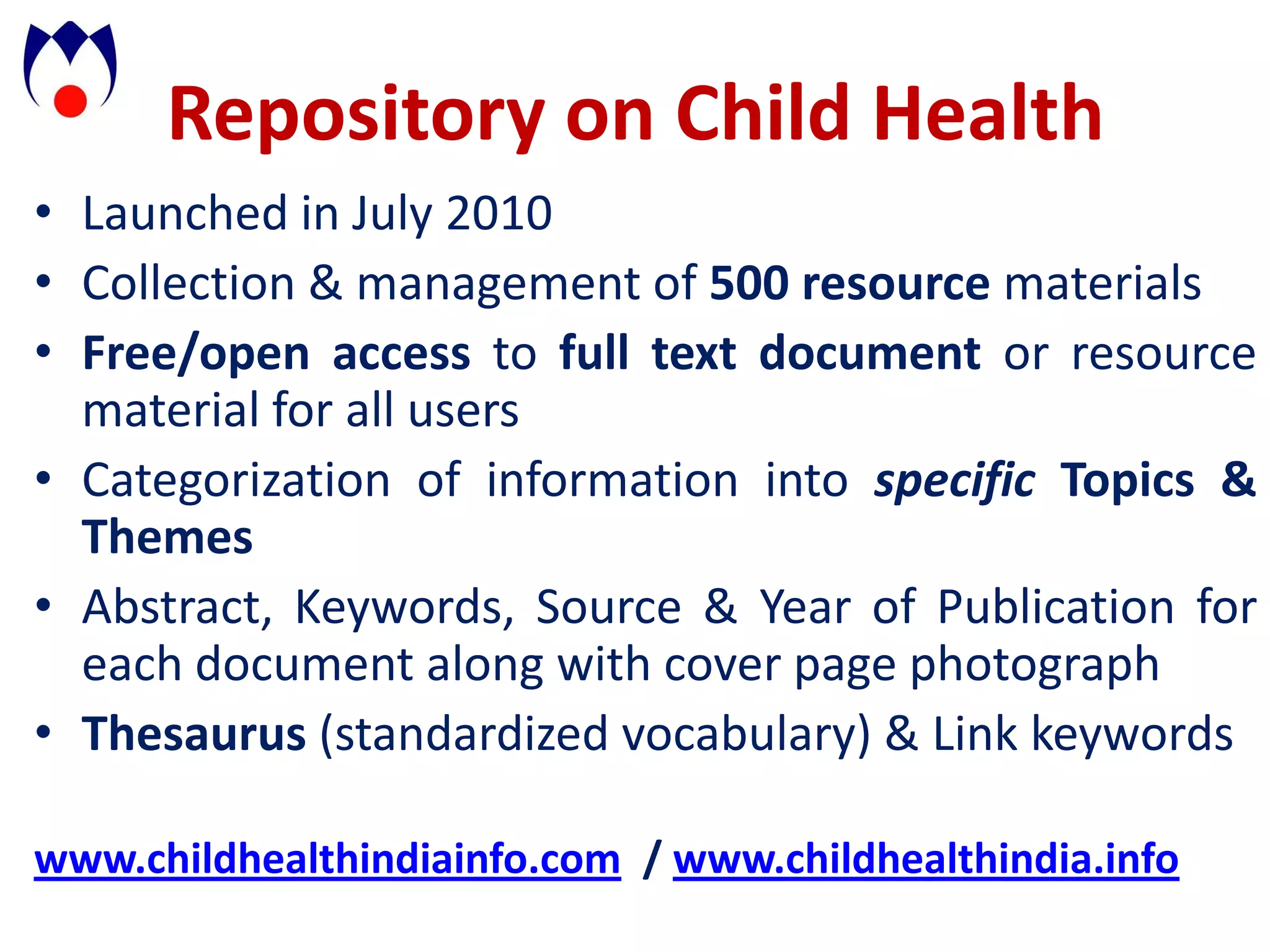 Repository on Child Health
• Launched in July 2010
• Collection & management of 500 resource materials
• Free/open access to full text document or resource
  material for all users
• Categorization of information into specific Topics &
  Themes
• Abstract, Keywords, Source & Year of Publication for
  each document along with cover page photograph
• Thesaurus (standardized vocabulary) & Link keywords

www.childhealthindiainfo.com / www.childhealthindia.info
 