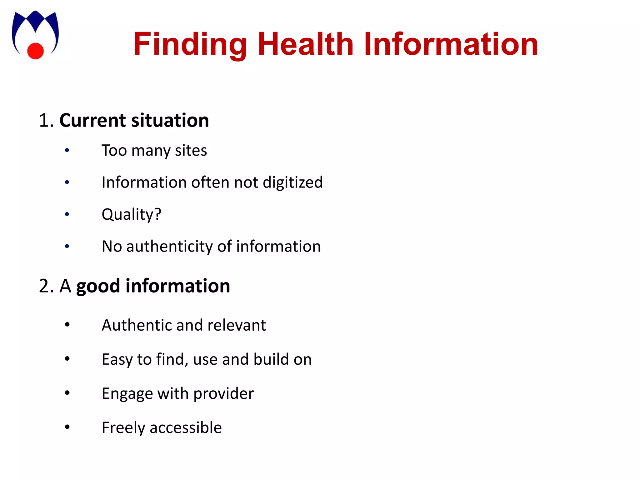 Finding Health Information

1. Current situation
   •   Too many sites
   •   Information often not digitized
   •   Quality?
   •   No authenticity of information

2. A good information
   •   Authentic and relevant
   •   Easy to find, use and build on
   •   Engage with provider
   •   Freely accessible
 
