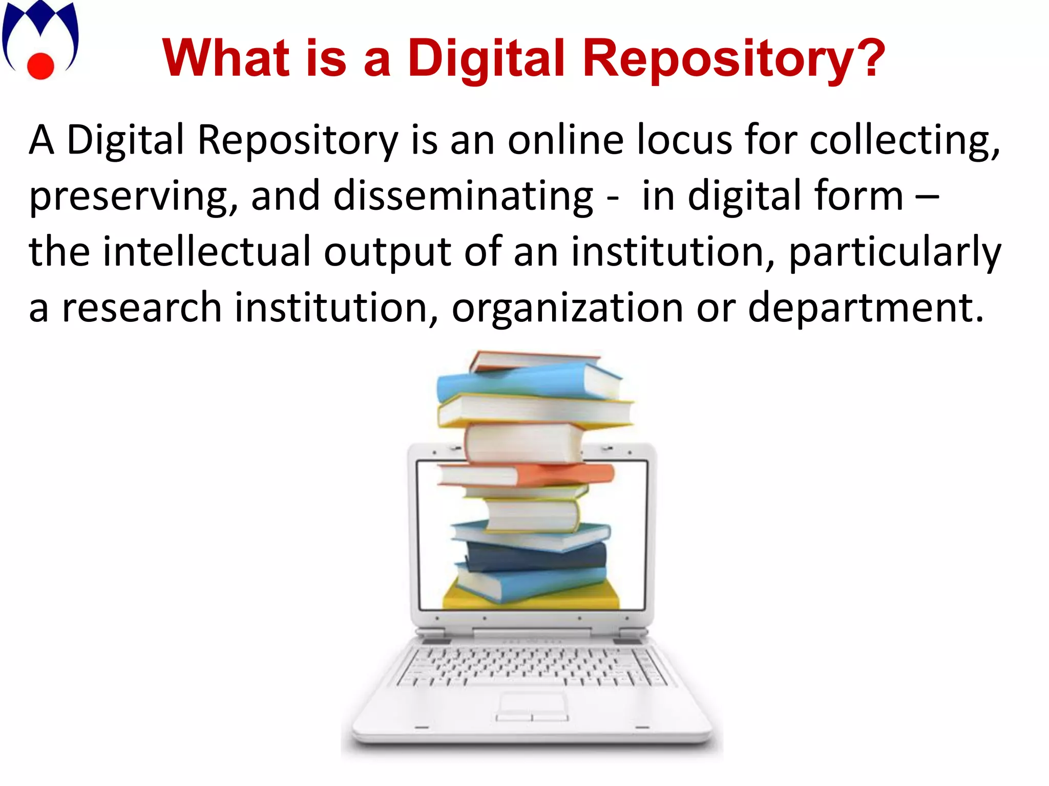 What is a Digital Repository?
A Digital Repository is an online locus for collecting,
preserving, and disseminating - in digital form –
the intellectual output of an institution, particularly
a research institution, organization or department.
 