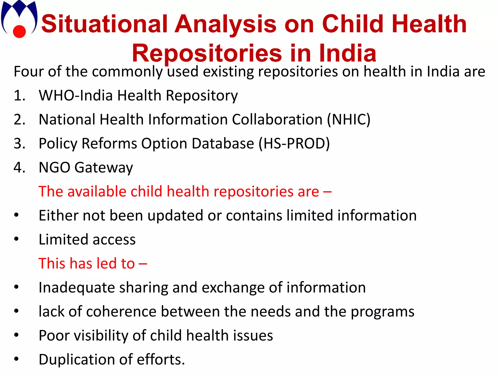 Situational Analysis on Child Health
            Repositories in India
Four of the commonly used existing repositories on health in India are
1. WHO-India Health Repository
2. National Health Information Collaboration (NHIC)
3. Policy Reforms Option Database (HS-PROD)
4. NGO Gateway
   The available child health repositories are –
• Either not been updated or contains limited information
• Limited access
   This has led to –
• Inadequate sharing and exchange of information
• lack of coherence between the needs and the programs
• Poor visibility of child health issues
• Duplication of efforts.
 