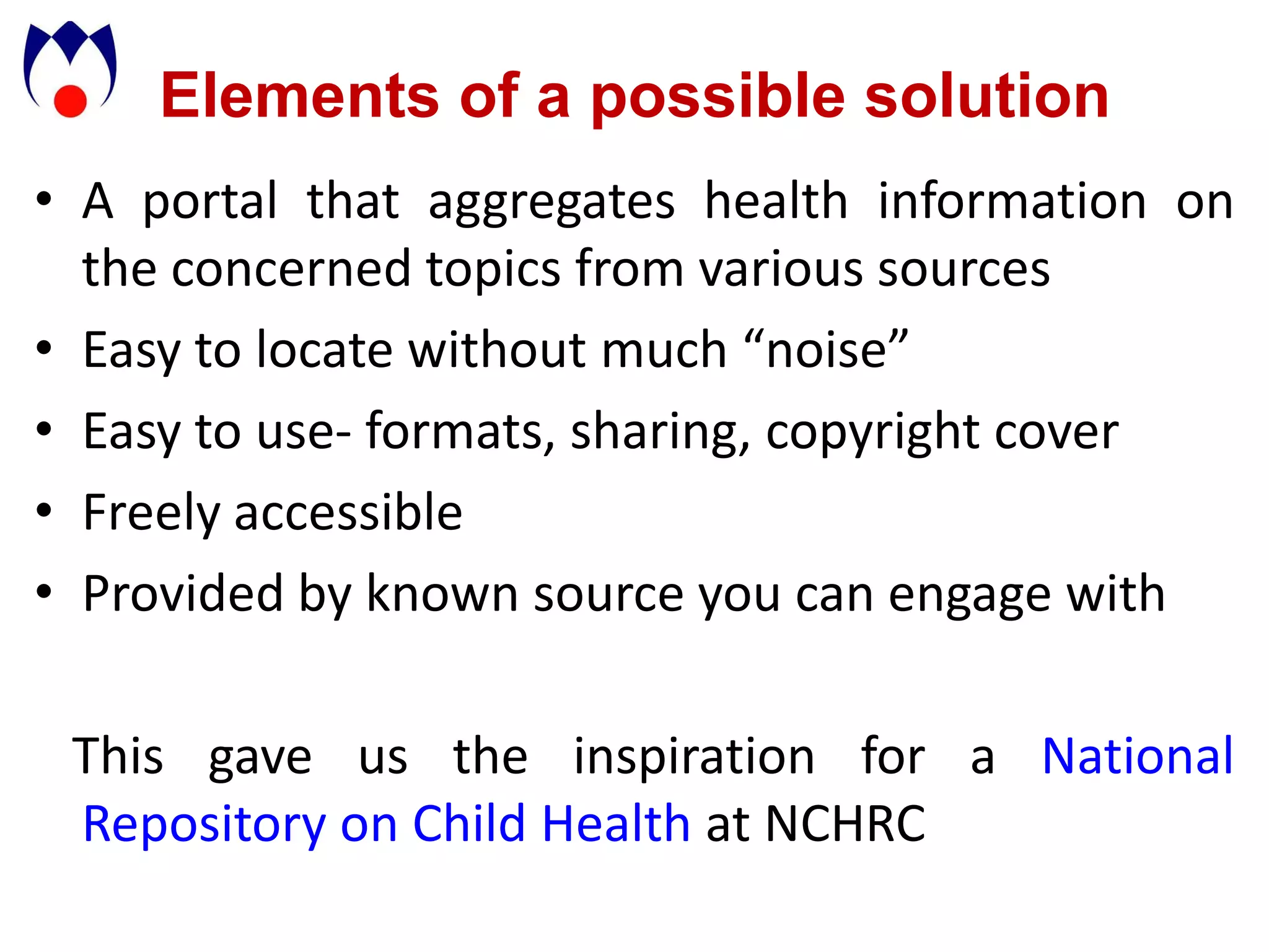 Elements of a possible solution
• A portal that aggregates health information on
  the concerned topics from various sources
• Easy to locate without much “noise”
• Easy to use- formats, sharing, copyright cover
• Freely accessible
• Provided by known source you can engage with

 This gave us the inspiration for a National
 Repository on Child Health at NCHRC
 