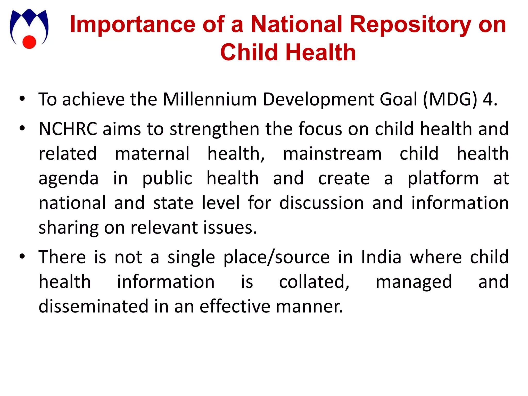 Importance of a National Repository on
                 Child Health
• To achieve the Millennium Development Goal (MDG) 4.
• NCHRC aims to strengthen the focus on child health and
  related maternal health, mainstream child health
  agenda in public health and create a platform at
  national and state level for discussion and information
  sharing on relevant issues.
• There is not a single place/source in India where child
  health information is collated, managed and
  disseminated in an effective manner.
 