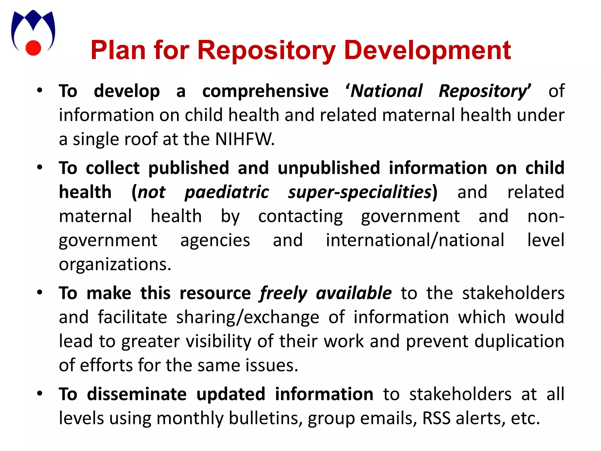 Plan for Repository Development
• To develop a comprehensive ‘National Repository’ of
  information on child health and related maternal health under
  a single roof at the NIHFW.
• To collect published and unpublished information on child
  health (not paediatric super-specialities) and related
  maternal health by contacting government and non-
  government agencies and international/national level
  organizations.
• To make this resource freely available to the stakeholders
  and facilitate sharing/exchange of information which would
  lead to greater visibility of their work and prevent duplication
  of efforts for the same issues.
• To disseminate updated information to stakeholders at all
  levels using monthly bulletins, group emails, RSS alerts, etc.
 