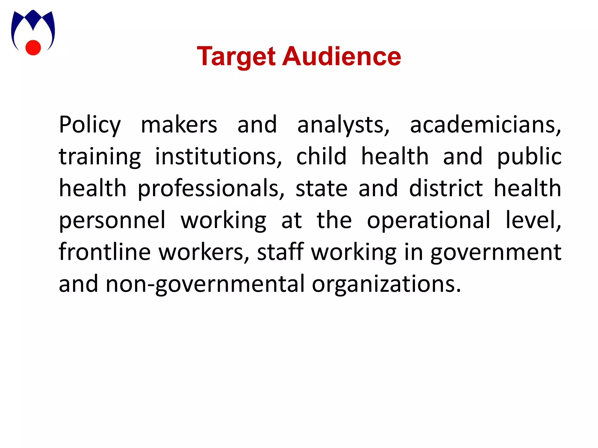 Target Audience

Policy makers and analysts, academicians,
training institutions, child health and public
health professionals, state and district health
personnel working at the operational level,
frontline workers, staff working in government
and non-governmental organizations.
 