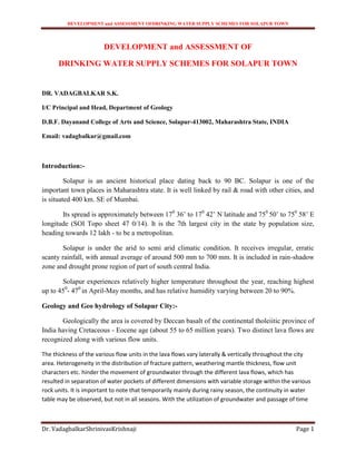 DEVELOPMENT and ASSESSMENT OFDRINKING WATER SUPPLY SCHEMES FOR SOLAPUR TOWN
Dr. VadagbalkarShrinivasKrishnaji Page 1
DEVELOPMENT and ASSESSMENT OF
DRINKING WATER SUPPLY SCHEMES FOR SOLAPUR TOWN
DR. VADAGBALKAR S.K.
I/C Principal and Head, Department of Geology
D.B.F. Dayanand College of Arts and Science, Solapur-413002, Maharashtra State, INDIA
Email: vadagbalkar@gmail.com
Introduction:-
Solapur is an ancient historical place dating back to 90 BC. Solapur is one of the
important town places in Maharashtra state. It is well linked by rail & road with other cities, and
is situated 400 km. SE of Mumbai.
Its spread is approximately between 170
36’ to 170
42’ N latitude and 750
50’ to 750
58’ E
longitude (SOI Topo sheet 47 0/14). It is the 7th largest city in the state by population size,
heading towards 12 lakh - to be a metropolitan.
Solapur is under the arid to semi arid climatic condition. It receives irregular, erratic
scanty rainfall, with annual average of around 500 mm to 700 mm. It is included in rain-shadow
zone and drought prone region of part of south central India.
Solapur experiences relatively higher temperature throughout the year, reaching highest
up to 450
- 470
in April-May months, and has relative humidity varying between 20 to 90%.
Geology and Geo hydrology of Solapur City:-
Geologically the area is covered by Deccan basalt of the continental tholeiitic province of
India having Cretaceous - Eocene age (about 55 to 65 million years). Two distinct lava flows are
recognized along with various flow units.
The thickness of the various flow units in the lava flows vary laterally & vertically throughout the city
area. Heterogeneity in the distribution of fracture pattern, weathering mantle thickness, flow unit
characters etc. hinder the movement of groundwater through the different lava flows, which has
resulted in separation of water pockets of different dimensions with variable storage within the various
rock units. It is important to note that temporarily mainly during rainy season, the continuity in water
table may be observed, but not in all seasons. With the utilization of groundwater and passage of time
 