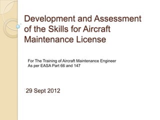 Development and Assessment
of the Skills for Aircraft
Maintenance License

For The Training of Aircraft Maintenance Engineer
As per EASA Part 66 and 147




29 Sept 2012
 