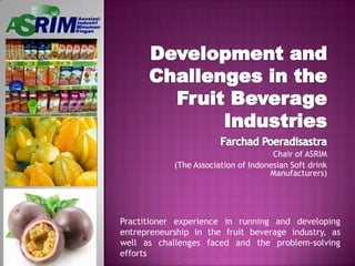 Development and Challenges in the Fruit Beverage Industries Farchad Poeradisastra Chair of ASRIM (The Association of Indonesian Soft drink Manufacturers) Practitioner experience in running and developing entrepreneurship in the fruit beverage industry, as well as challenges faced and the problem-solving efforts 