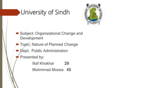 University of Sindh
 Subject; Organizational Change and
Development
 Topic; Nature of Planned Change
 Dept; Public Administration
 Presented by;
Iltaf Khokhar 29
Mohmmad Moosa 45
 