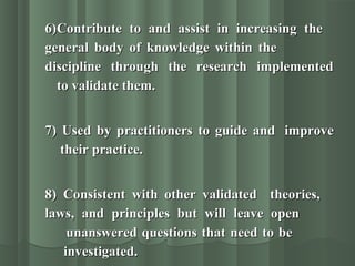 6)6)Contribute to and assist in increasing theContribute to and assist in increasing the
general body of knowledge within thegeneral body of knowledge within the
discipline through the research implementeddiscipline through the research implemented
to validate them.to validate them.
7) Used by practitioners to guide and7) Used by practitioners to guide and improveimprove
their practice.their practice.
8)8) Consistent with other validated theories,Consistent with other validated theories,
laws, and principles but will leave openlaws, and principles but will leave open
unanswered questions that need to beunanswered questions that need to be
investigated.investigated.
 