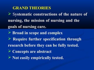 GRAND THEORIES
 Systematic constructions of the nature of
nursing, the mission of nursing and the
goals of nursing care.
 Broad in scope and complex
 Require further specification through
research before they can be fully tested.
 Concepts are abstract
 Not easily empirically tested.
 
