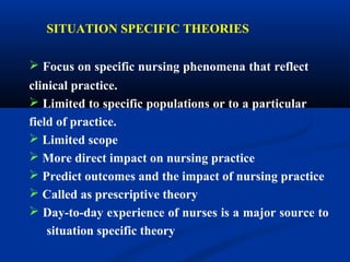 SITUATION SPECIFIC THEORIES
 Focus on specific nursing phenomena that reflect
clinical practice.
 Limited to specific populations or to a particular
field of practice.
 Limited scope
 More direct impact on nursing practice
 Predict outcomes and the impact of nursing practice
 Called as prescriptive theory
 Day-to-day experience of nurses is a major source to
situation specific theory
 