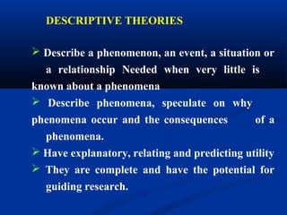DESCRIPTIVE THEORIES
 Describe a phenomenon, an event, a situation or
a relationship Needed when very little is
known about a phenomena
 Describe phenomena, speculate on why
phenomena occur and the consequences of a
phenomena.
 Have explanatory, relating and predicting utility
 They are complete and have the potential for
guiding research.
 