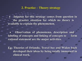 2. Practice – Theory strategy2. Practice – Theory strategy
♦♦ Impetus for this strategy comes from question inImpetus for this strategy comes from question in
the practice situation for which no theory isthe practice situation for which no theory is
available to explain the phenomenon.available to explain the phenomenon.
♦♦ Observation of phenomena, description andObservation of phenomena, description and
labeling of concepts and linking of concepts tolabeling of concepts and linking of concepts to formform
rational statement are the major activities.rational statement are the major activities.
Eg:Eg: Theories of Orlando, Travel bee and Widen bachTheories of Orlando, Travel bee and Widen bach
developed their ideas by being totally immersed indeveloped their ideas by being totally immersed in
clinical work.clinical work.
 