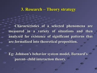 3. Research – Theory strategy3. Research – Theory strategy
Characteristics of a selected phenomena areCharacteristics of a selected phenomena are
measured in a variety of situations and thenmeasured in a variety of situations and then
analyzed for existence of significant patterns thatanalyzed for existence of significant patterns that
are formalized into theoretical proposition.are formalized into theoretical proposition.
Eg: Johnson’s behavior system model, Barnard’sEg: Johnson’s behavior system model, Barnard’s
parent- child interaction theory.parent- child interaction theory.
 