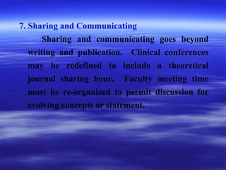 7. Sharing and Communicating
Sharing and communicating goes beyond
writing and publication. Clinical conferences
may be redefined to include a theoretical
journal sharing hour. Faculty meeting time
must be re-organized to permit discussion for
evolving concepts or statement.
 
