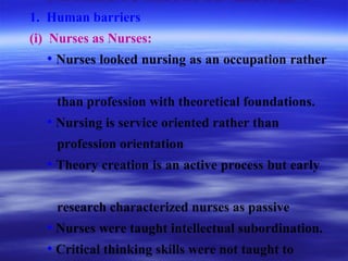 BARRIERS TO THEORY DEVELOPMENT
1. Human barriers
(i) Nurses as Nurses:
• Nurses looked nursing as an occupation rather
than profession with theoretical foundations.
• Nursing is service oriented rather than
profession orientation
• Theory creation is an active process but early
research characterized nurses as passive
• Nurses were taught intellectual subordination.
• Critical thinking skills were not taught to
 