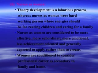 (ii) Nurses as women:
• Theory development is a laborious process
whereas nurses as women were hard
working person whose energies should
be for rearing children and caring for a family
• Nurses as women are considered to be more
affective, more subordinate,more emotional,
less achievement oriented and generally
expected to apply rather than to create.
• Women are conditioned to consider
professional career as secondary to
family and home.
 