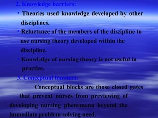 2. Knowledge barriers:
• Theories used knowledge developed by other
disciplines.
• Reluctance of the members of the discipline to
use nursing theory developed within the
discipline.
• Knowledge of nursing theory is not useful in
practice.
3. Conceptual barriers:
Conceptual blocks are those closed gates
that prevent nurses from previewing of
developing nursing phenomena beyond the
immediate problem solving need.
 