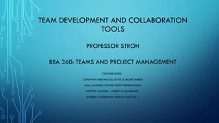 TEAM DEVELOPMENT AND COLLABORATION
TOOLS
PROFESSOR STROH
BBA 360: TEAMS AND PROJECT MANAGEMENT
CONTRIBUTORS:
JONATHAN BARRANCAS: SKYPE & MOVIE MAKER
ALBA AMADOR: POWER POINT PRESENTATION
MELODY ALMOND : WEEBLY & ELLUMINATE
KIMBERLY ANDERSON: PREZI & GOOGLE +
 