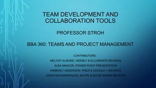 TEAM DEVELOPMENT AND
COLLABORATION TOOLS
PROFESSOR STROH
BBA 360: TEAMS AND PROJECT MANAGEMENT
CONTRIBUTORS:
MELODY ALMOND: WEEBLY & ELLUMINATE REVIEWS
ALBA AMADOR: POWER POINT PRESENTATION
KIMBERLY ANDERSON: PREZI & GOOGLE + REVIEWS
JONATHAN BARRANCAS: SKYPE & MOVIE MAKER REVIEWS
 