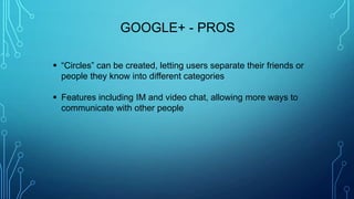 GOOGLE+ - PROS
 “Circles” can be created, letting users separate their friends or
people they know into different categories
 Features including IM and video chat, allowing more ways to
communicate with other people
 
