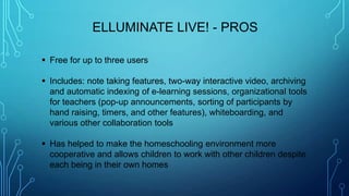  Free for up to three users
 Includes: note taking features, two-way interactive video, archiving
and automatic indexing of e-learning sessions, organizational tools
for teachers (pop-up announcements, sorting of participants by
hand raising, timers, and other features), whiteboarding, and
various other collaboration tools
 Has helped to make the homeschooling environment more
cooperative and allows children to work with other children despite
each being in their own homes
ELLUMINATE LIVE! - PROS
 