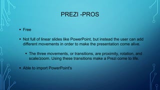 PREZI -PROS
 Free
 Not full of linear slides like PowerPoint, but instead the user can add
different movements in order to make the presentation come alive.
 The three movements, or transitions, are proximity, rotation, and
scale/zoom. Using these transitions make a Prezi come to life.
 Able to import PowerPoint's
 