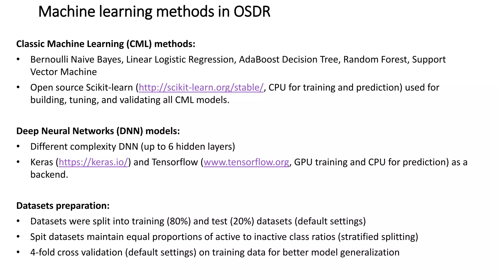 Machine learning methods in OSDR
Classic Machine Learning (CML) methods:
• Bernoulli Naive Bayes, Linear Logistic Regression, AdaBoost Decision Tree, Random Forest, Support
Vector Machine
• Open source Scikit-learn (http://scikit-learn.org/stable/, CPU for training and prediction) used for
building, tuning, and validating all CML models.
Deep Neural Networks (DNN) models:
• Different complexity DNN (up to 6 hidden layers)
• Keras (https://keras.io/) and Tensorflow (www.tensorflow.org, GPU training and CPU for prediction) as a
backend.
Datasets preparation:
• Datasets were split into training (80%) and test (20%) datasets (default settings)
• Spit datasets maintain equal proportions of active to inactive class ratios (stratified splitting)
• 4-fold cross validation (default settings) on training data for better model generalization
 