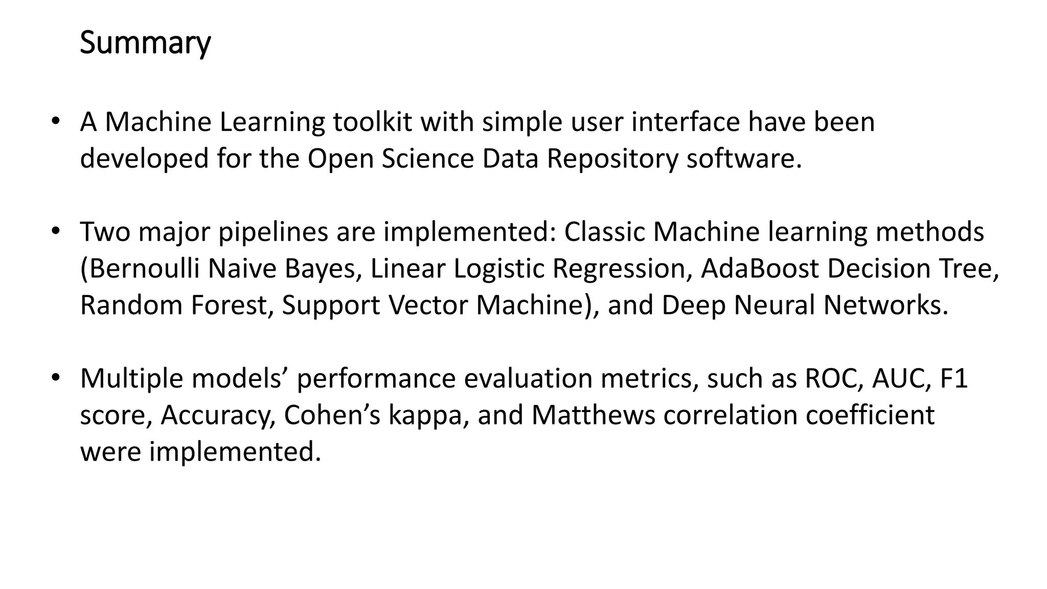 Summary
• A Machine Learning toolkit with simple user interface have been
developed for the Open Science Data Repository software.
• Two major pipelines are implemented: Classic Machine learning methods
(Bernoulli Naive Bayes, Linear Logistic Regression, AdaBoost Decision Tree,
Random Forest, Support Vector Machine), and Deep Neural Networks.
• Multiple models’ performance evaluation metrics, such as ROC, AUC, F1
score, Accuracy, Cohen’s kappa, and Matthews correlation coefficient
were implemented.
 