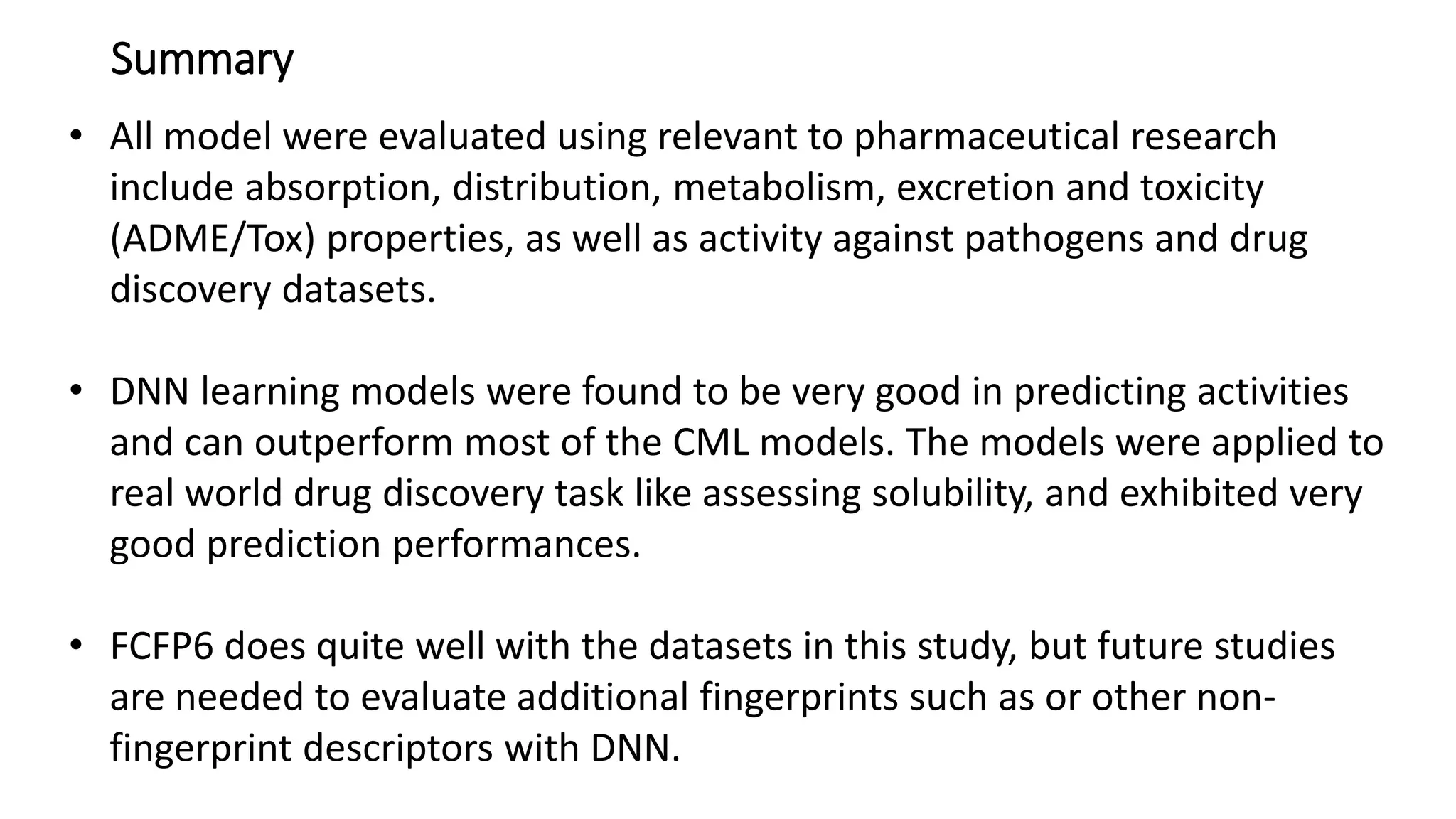 Summary
• All model were evaluated using relevant to pharmaceutical research
include absorption, distribution, metabolism, excretion and toxicity
(ADME/Tox) properties, as well as activity against pathogens and drug
discovery datasets.
• DNN learning models were found to be very good in predicting activities
and can outperform most of the CML models. The models were applied to
real world drug discovery task like assessing solubility, and exhibited very
good prediction performances.
• FCFP6 does quite well with the datasets in this study, but future studies
are needed to evaluate additional fingerprints such as or other non-
fingerprint descriptors with DNN.
 