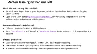 Machine learning methods in OSDR
Classic Machine Learning (CML) methods:
• Bernoulli Naive Bayes, Linear Logistic Regression, AdaBoost Decision Tree, Random Forest, Support
Vector Machine
• Open source Scikit-learn (http://scikit-learn.org/stable/, CPU for training and prediction) used for
building, tuning, and validating all CML models.
Deep Neural Networks (DNN) models:
• Different complexity DNN (up to 6 hidden layers)
• Keras (https://keras.io/) and Tensorflow (www.tensorflow.org, GPU training and CPU for prediction) as a
backend.
Datasets preparation:
• Datasets were split into training (80%) and test (20%) datasets (default settings)
• Spit datasets maintain equal proportions of active to inactive class ratios (stratified splitting)
• 4-fold cross validation (default settings) on training data for better model generalization
 
