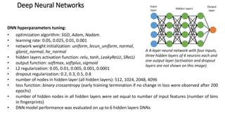 Deep Neural Networks
DNN hyperparameters tuning:
• optimization algorithm: SGD, Adam, Nadam.
• learning rate: 0.05, 0.025, 0.01, 0.001
• network weight initialization: uniform, lecun_uniform, normal,
glorot_normal, he_normal
• hidden layers activation function: relu, tanh, LeakyReLU, SReLU
• output function: softmax, softplus, sigmoid
• L2 regularization: 0.05, 0.01, 0.005, 0.001, 0.0001
• dropout regularization: 0.2, 0.3, 0.5, 0.8
• number of nodes in hidden layer (all hidden layers): 512, 1024, 2048, 4096
• loss function: binary crossentropy (early training termination if no change in loss were observed after 200
epochs)
• number of hidden nodes in all hidden layers were set equal to number of input features (number of bins
in fingerprints)
• DNN model performance was evaluated on up to 6 hidden layers DNNs
A 4-layer neural network with four inputs,
three hidden layers of 4 neurons each and
one output layer (activation and dropout
layers are not shown on this image).
 