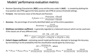 Models’ performance evaluation metrics
• Receiver Operating Characteristic (ROC) curve and the area under it (AUC) - is created by plotting the
true positive rate (TPR) against the false positive rate (FPR) at various threshold settings.
• F1-Score - the harmonic mean of the Recall and Precision:
𝐹1 𝑆𝑐𝑜𝑟𝑒 = 2 ∗
𝑃𝑟𝑒𝑐𝑖𝑠𝑖𝑜𝑛 ∗ 𝑅𝑒𝑐𝑎𝑙𝑙
𝑃𝑟𝑒𝑐𝑖𝑠𝑖𝑜𝑛 + 𝑅𝑒𝑐𝑎𝑙𝑙
• Accuracy - the percentage of correctly identified labels out of the entire population:
𝐴𝑐𝑐𝑢𝑟𝑎𝑐𝑦 =
𝑇𝑃+𝑇𝑁
𝑇𝑃+𝑇𝑁+𝐹𝑃+𝐹𝑁
• Matthews correlation coefficient - is generally regarded as a balanced measure which can be used even
if the classes are of very different sizes:
𝑀𝐶𝐶 =
𝑇𝑃 ∙ 𝑇𝑁 − 𝐹𝑃 ∙ 𝐹𝑁
√(𝑇𝑃 + 𝐹𝑃)(𝑇𝑃 + 𝐹𝑁)(𝑇𝑁 + 𝐹𝑃)(𝑇𝑁 + 𝐹𝑁)
• Cohen’s Kappa coefficient - estimating overall model performance, attempts to leverage the Accuracy
by normalizing it to the probability that the classification would agree by chance (pe):
𝐶𝐾 =
𝐴𝑐𝑐𝑢𝑟𝑎𝑐𝑦−𝑝 𝑒
1−𝑝 𝑒
, where
𝑝 𝑒 = 𝑝 𝑇𝑟𝑢𝑒 + 𝑝 𝐹𝑎𝑙𝑠𝑒, 𝑝 𝑇𝑟𝑢𝑒 =
𝑇𝑃+𝐹𝑁
𝑇𝑃+𝑇𝑁+𝐹𝑃+𝐹𝑁
∙
𝑇𝑃+𝐹𝑃
𝑇𝑃+𝑇𝑁+𝐹𝑃+𝐹𝑁
, 𝑝 𝐹𝑎𝑙𝑠𝑒 =
𝑇𝑁+𝐹𝑁
𝑇𝑃+𝑇𝑁+𝐹𝑃+𝐹𝑁
∙
𝑇𝑁+𝐹𝑃
𝑇𝑃+𝑇𝑁+𝐹𝑃+𝐹𝑁
 