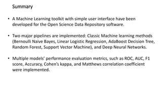 Summary
• A Machine Learning toolkit with simple user interface have been
developed for the Open Science Data Repository software.
• Two major pipelines are implemented: Classic Machine learning methods
(Bernoulli Naive Bayes, Linear Logistic Regression, AdaBoost Decision Tree,
Random Forest, Support Vector Machine), and Deep Neural Networks.
• Multiple models’ performance evaluation metrics, such as ROC, AUC, F1
score, Accuracy, Cohen’s kappa, and Matthews correlation coefficient
were implemented.
 