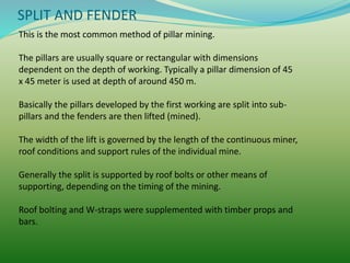 SPLIT AND FENDER
This is the most common method of pillar mining.
The pillars are usually square or rectangular with dimensions
dependent on the depth of working. Typically a pillar dimension of 45
x 45 meter is used at depth of around 450 m.
Basically the pillars developed by the first working are split into sub-
pillars and the fenders are then lifted (mined).
The width of the lift is governed by the length of the continuous miner,
roof conditions and support rules of the individual mine.
Generally the split is supported by roof bolts or other means of
supporting, depending on the timing of the mining.
Roof bolting and W-straps were supplemented with timber props and
bars.
 