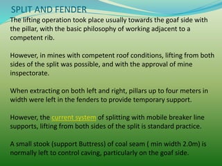 SPLIT AND FENDER
The lifting operation took place usually towards the goaf side with
the pillar, with the basic philosophy of working adjacent to a
competent rib.
However, in mines with competent roof conditions, lifting from both
sides of the split was possible, and with the approval of mine
inspectorate.
When extracting on both left and right, pillars up to four meters in
width were left in the fenders to provide temporary support.
However, the current system of splitting with mobile breaker line
supports, lifting from both sides of the split is standard practice.
A small stook (support Buttress) of coal seam ( min width 2.0m) is
normally left to control caving, particularly on the goaf side.
 