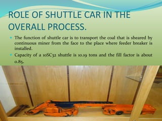 ROLE OF SHUTTLE CAR IN THE
OVERALL PROCESS.
 The function of shuttle car is to transport the coal that is sheared by
continuous miner from the face to the place where feeder breaker is
installed.
 Capacity of a 10SC32 shuttle is 10.19 tons and the fill factor is about
0.85.
 