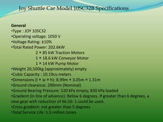 Joy Shuttle Car Model 10SC32B Specifications
General
•Type : JOY 10SC32
•Operating voltage: 1050 V
•Voltage Rating: ±10%
•Total Rated Power: 202.6kW
2 × 85 kW Traction Motors
1 × 18.6 kW Conveyor Motor
1 × 14 kW Pump Motor
•Weight 20,500kg (approximately) empty
•Cubic Capacity : 10.19cu meters
•Dimensions (l × w × h): 8.99m × 3.05m × 1.31m
•Ground clearance: 290mm (Nominal)
•Ground Bearing Pressure: 520 kPa empty; 830 kPa loaded
•Gradient (in line of advance): Below 6 degrees. If greater than 6 degrees, a
new gear with reduction of 66.56: 1 could be used.
•Cross gradient: not greater than 5 degrees
•Total Service Life: 1.5 million tones
 