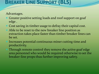 BREAKER LINE SUPPORT (BLS)
Advantages.
 Greater positive setting loads and roof support on goaf
edge .
 Cost saving in timber usage to defray their capital cost.
 Able to be reset to the new breaker line position as
extraction takes place faster than timber breaker lines can
be set.
 Increases potential continuous miner cutting time and
productivity.
 Through remote control they remove the active goaf edge
area personnel who would be required otherwise to set the
breaker-line props thus further improving safety.
 