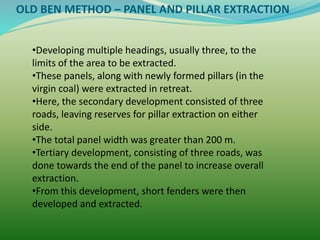 OLD BEN METHOD – PANEL AND PILLAR EXTRACTION
•Developing multiple headings, usually three, to the
limits of the area to be extracted.
•These panels, along with newly formed pillars (in the
virgin coal) were extracted in retreat.
•Here, the secondary development consisted of three
roads, leaving reserves for pillar extraction on either
side.
•The total panel width was greater than 200 m.
•Tertiary development, consisting of three roads, was
done towards the end of the panel to increase overall
extraction.
•From this development, short fenders were then
developed and extracted.
 