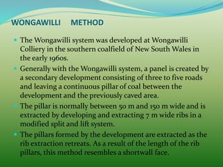 WONGAWILLI METHOD
 The Wongawilli system was developed at Wongawilli
Colliery in the southern coalfield of New South Wales in
the early 1960s.
 Generally with the Wongawilli system, a panel is created by
a secondary development consisting of three to five roads
and leaving a continuous pillar of coal between the
development and the previously caved area.
 The pillar is normally between 50 m and 150 m wide and is
extracted by developing and extracting 7 m wide ribs in a
modified split and lift system.
 The pillars formed by the development are extracted as the
rib extraction retreats. As a result of the length of the rib
pillars, this method resembles a shortwall face.
 