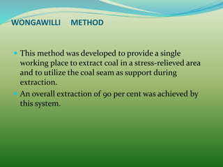 WONGAWILLI METHOD
 This method was developed to provide a single
working place to extract coal in a stress-relieved area
and to utilize the coal seam as support during
extraction.
 An overall extraction of 90 per cent was achieved by
this system.
 