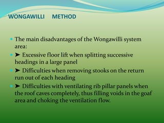 WONGAWILLI METHOD
 The main disadvantages of the Wongawilli system
area:
 ➤ Excessive floor lift when splitting successive
headings in a large panel
 ➤ Difficulties when removing stooks on the return
run out of each heading
 ➤ Difficulties with ventilating rib pillar panels when
the roof caves completely, thus filling voids in the goaf
area and choking the ventilation flow.
 