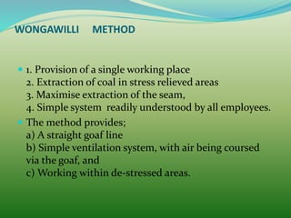  1. Provision of a single working place
2. Extraction of coal in stress relieved areas
3. Maximise extraction of the seam,
4. Simple system readily understood by all employees.
 The method provides;
a) A straight goaf line
b) Simple ventilation system, with air being coursed
via the goaf, and
c) Working within de-stressed areas.
WONGAWILLI METHOD
 