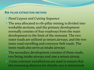 RIB PILLAR EXTRACTION METHOD
 Panel Layout and Cutting Sequence
 The area allocated to rib-pillar mining is divided into
workable sections, and the primary development
normally consists of four roadways from the main
development to the limit of the remnant. The two
outer roads are utilized as return airways, and the two
inner road travelling and conveyor-belt roads. The
inner roads also serve as intake airways
 The secondary development consists of three roads,
two being intake airways and one a return airway.
 Cross conveyor installations are used to ensure that
the tramming distance for shuttle cars is minimized.
 