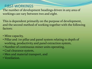 FIRST WORKINGS
The number of development headings driven in any area of
workings can vary between two and eight.
This is dependent primarily on the purpose of development,
and the second method of working together with the following
factors:
• Mine capacity,
• Pillar and /or pillar and panel system relating to depth of
working, productivity and panel extraction system,
• Number of continuous miner units operating,
• Coal clearance system,
• Men and material transport, and
• Ventilation.
 