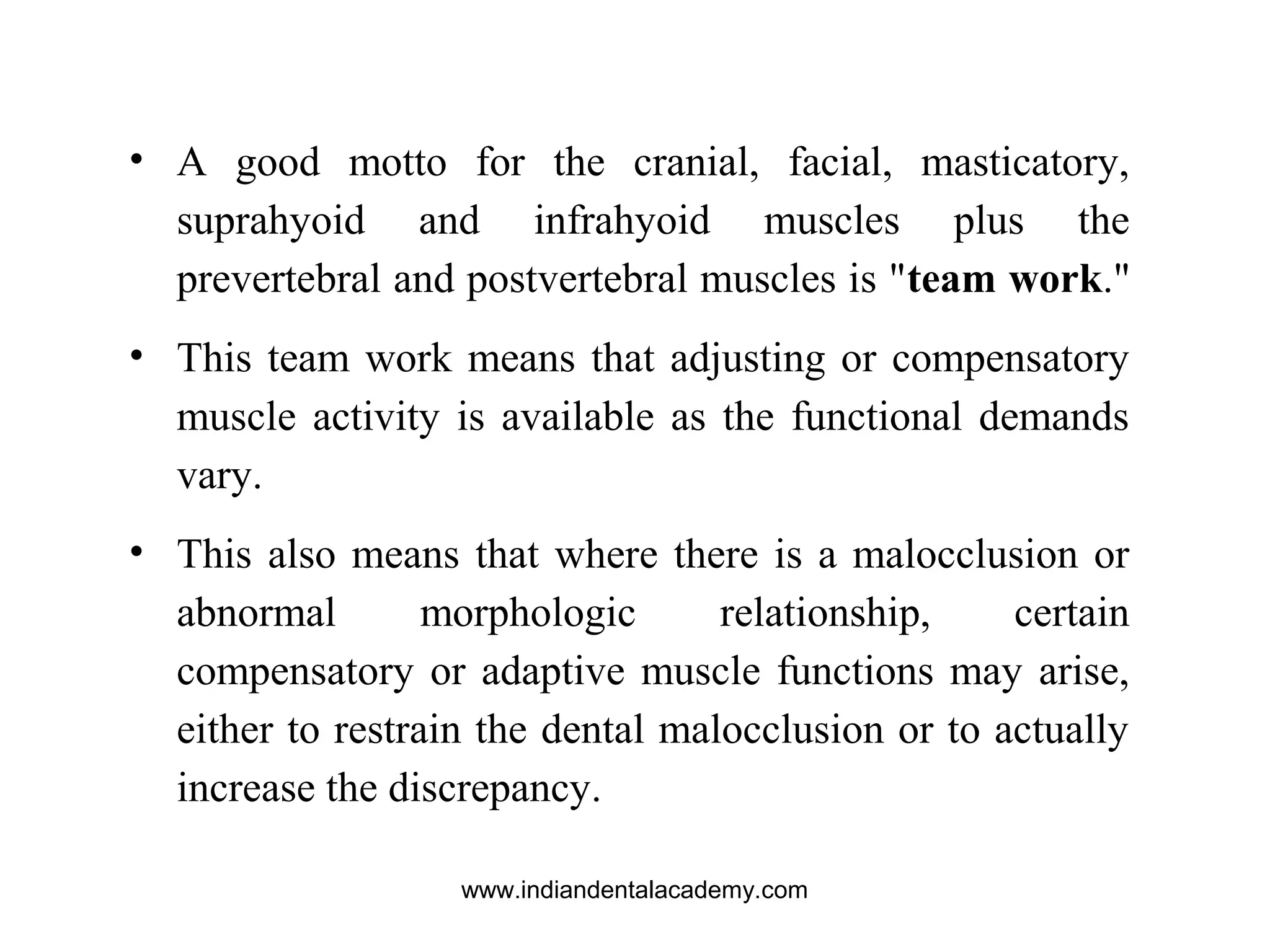 • A good motto for the cranial, facial, masticatory,
suprahyoid and infrahyoid muscles plus the
prevertebral and postvertebral muscles is "team work."
• This team work means that adjusting or compensatory
muscle activity is available as the functional demands
vary.
• This also means that where there is a malocclusion or
abnormal morphologic relationship, certain
compensatory or adaptive muscle functions may arise,
either to restrain the dental malocclusion or to actually
increase the discrepancy.
www.indiandentalacademy.com
 