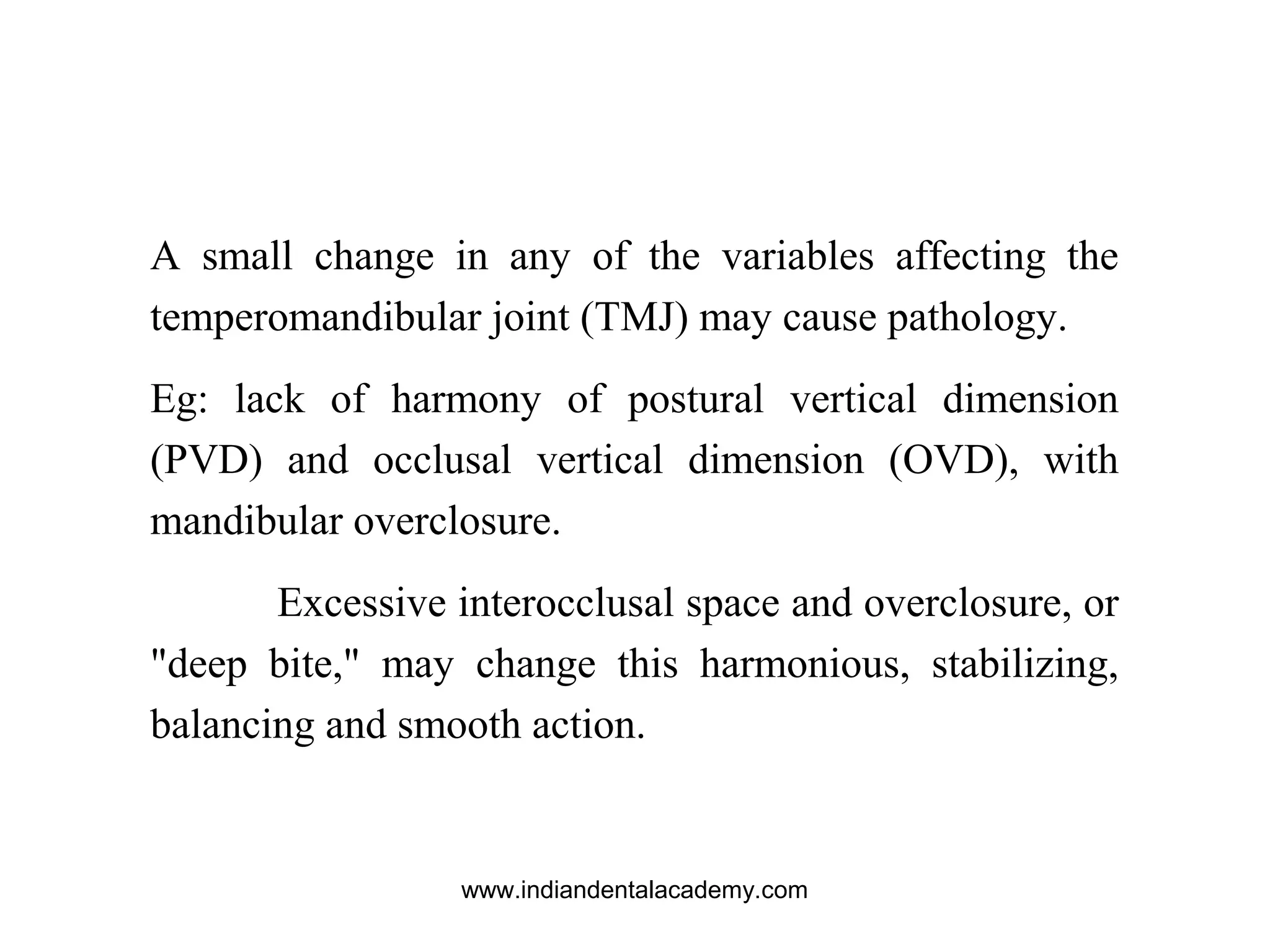 A small change in any of the variables affecting the
temperomandibular joint (TMJ) may cause pathology.
Eg: lack of harmony of postural vertical dimension
(PVD) and occlusal vertical dimension (OVD), with
mandibular overclosure.
Excessive interocclusal space and overclosure, or
"deep bite," may change this harmonious, stabilizing,
balancing and smooth action.
www.indiandentalacademy.com
 