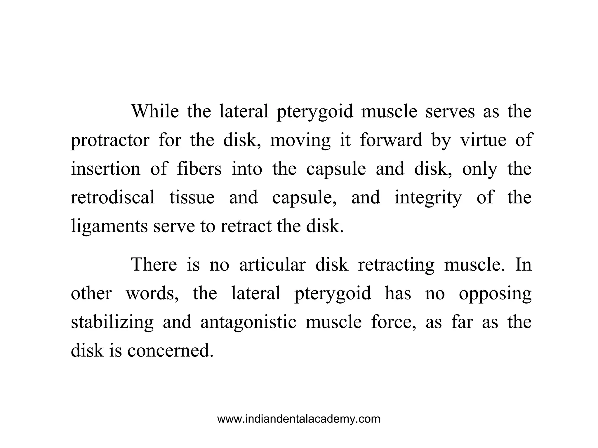 While the lateral pterygoid muscle serves as the
protractor for the disk, moving it forward by virtue of
insertion of fibers into the capsule and disk, only the
retrodiscal tissue and capsule, and integrity of the
ligaments serve to retract the disk.
There is no articular disk retracting muscle. In
other words, the lateral pterygoid has no opposing
stabilizing and antagonistic muscle force, as far as the
disk is concerned.
www.indiandentalacademy.com
 